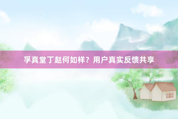 孚真堂丁赵何如样？用户真实反馈共享